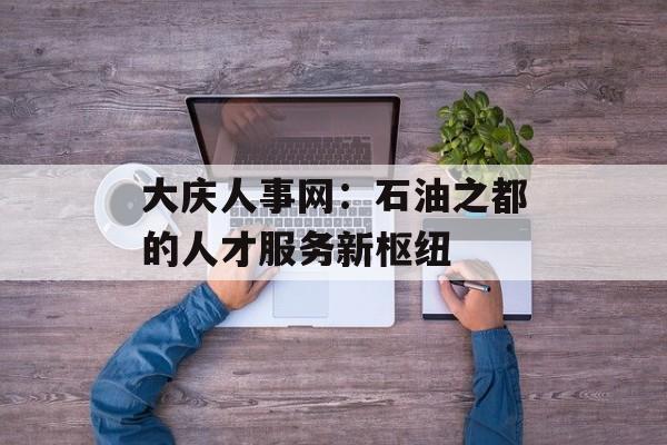 大庆人事网：石油之都的人才服务新枢纽-第1张图片-