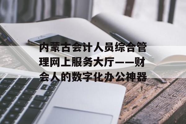 内蒙古会计人员综合管理网上服务大厅——财会人的数字化办公神器-第1张图片-