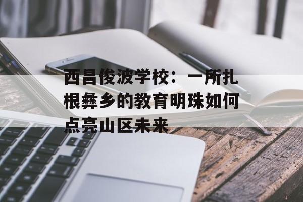 西昌俊波学校：一所扎根彝乡的教育明珠如何点亮山区未来-第1张图片-