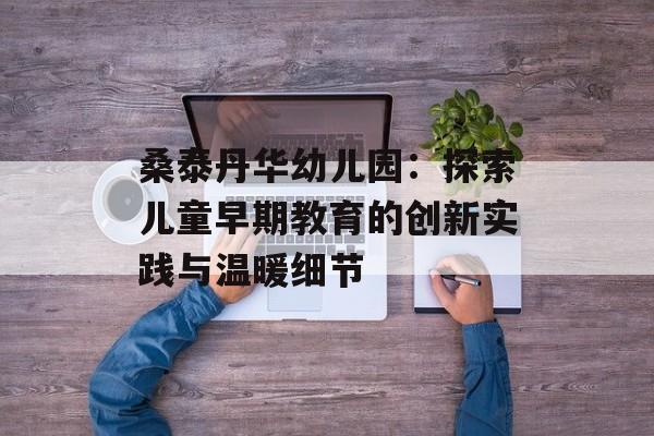 桑泰丹华幼儿园：探索儿童早期教育的创新实践与温暖细节-第1张图片-