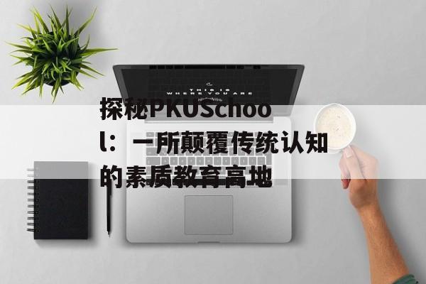 探秘PKUSchool：一所颠覆传统认知的素质教育高地-第1张图片-
