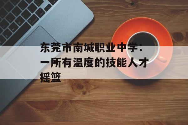 东莞市南城职业中学：一所有温度的技能人才摇篮-第1张图片-