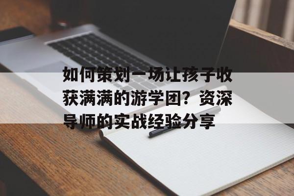 如何策划一场让孩子收获满满的游学团？资深导师的实战经验分享-第1张图片-