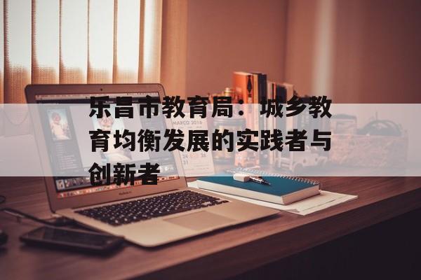 乐昌市教育局：城乡教育均衡发展的实践者与创新者-第1张图片-