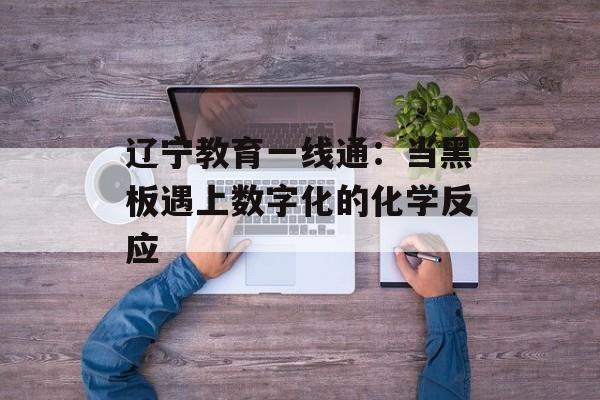 辽宁教育一线通：当黑板遇上数字化的化学反应-第1张图片-