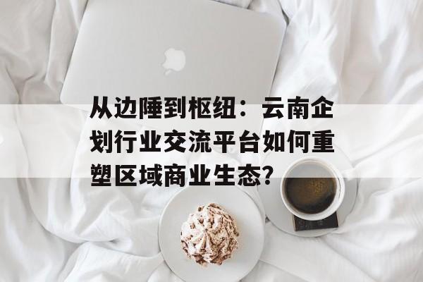 从边陲到枢纽：云南企划行业交流平台如何重塑区域商业生态？-第1张图片-