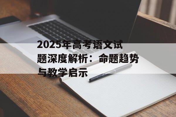 2025年高考语文试题深度解析：命题趋势与教学启示-第1张图片-