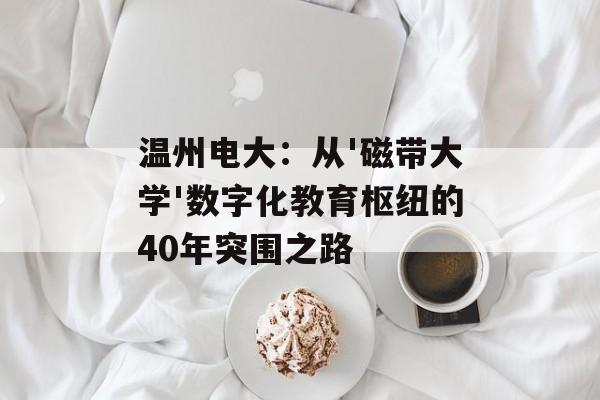 温州电大：从'磁带大学'数字化教育枢纽的40年突围之路-第1张图片-
