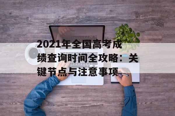 2021年全国高考成绩查询时间全攻略：关键节点与注意事项-第1张图片-