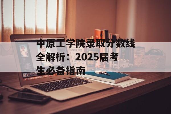 中原工学院录取分数线全解析：2025届考生必备指南-第1张图片-