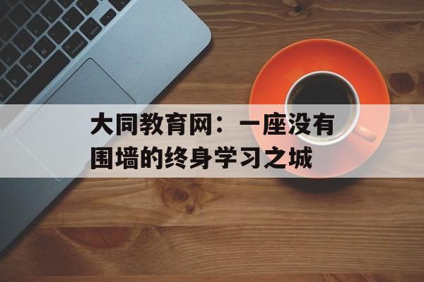 大同教育网：一座没有围墙的终身学习之城-第1张图片-