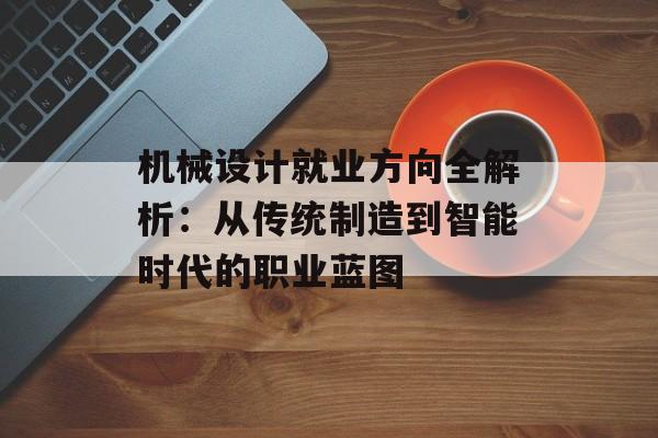 机械设计就业方向全解析：从传统制造到智能时代的职业蓝图-第1张图片-