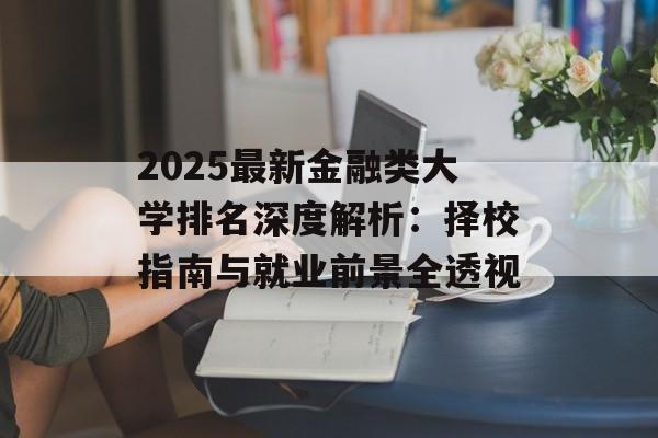 2025最新金融类大学排名深度解析：择校指南与就业前景全透视-第1张图片-