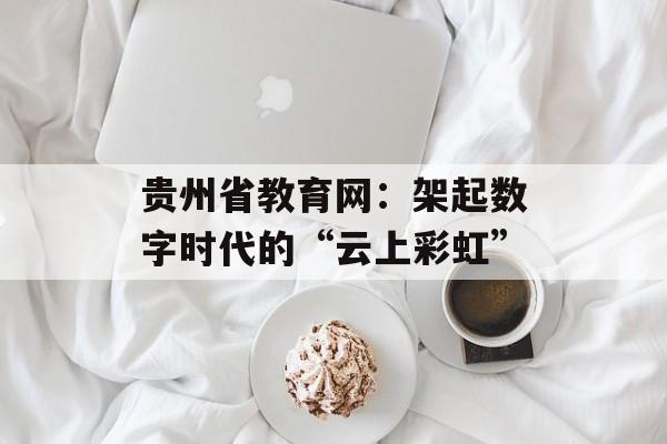 贵州省教育网：架起数字时代的“云上彩虹”-第1张图片-