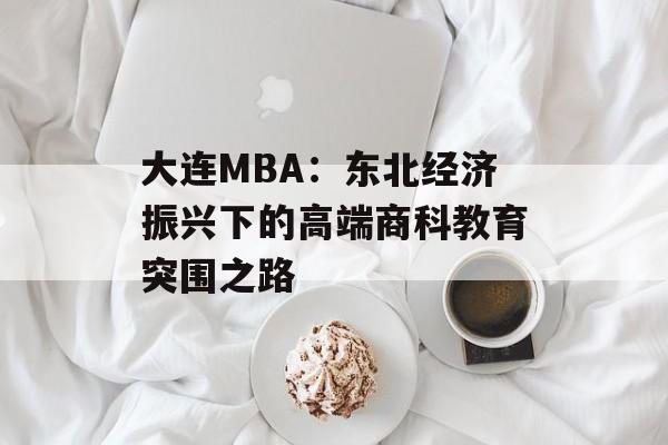 大连MBA：东北经济振兴下的高端商科教育突围之路-第1张图片-
