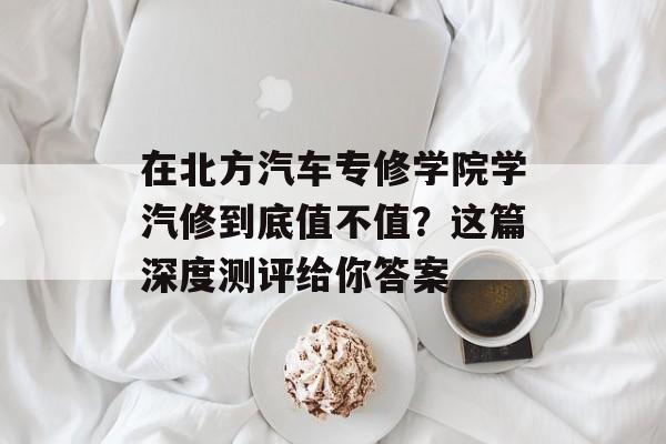 在北方汽车专修学院学汽修到底值不值？这篇深度测评给你答案-第1张图片-