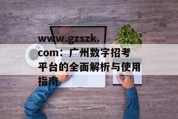 www.gzszk.com：广州数字招考平台的全面解析与使用指南-第1张图片-