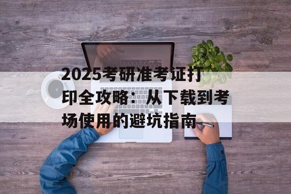 2025考研准考证打印全攻略：从下载到考场使用的避坑指南-第1张图片-