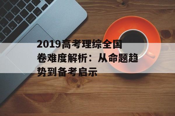 2019高考理综全国卷难度解析：从命题趋势到备考启示-第1张图片-