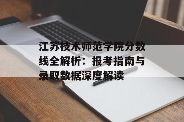 江苏技术师范学院分数线全解析：报考指南与录取数据深度解读-第1张图片-