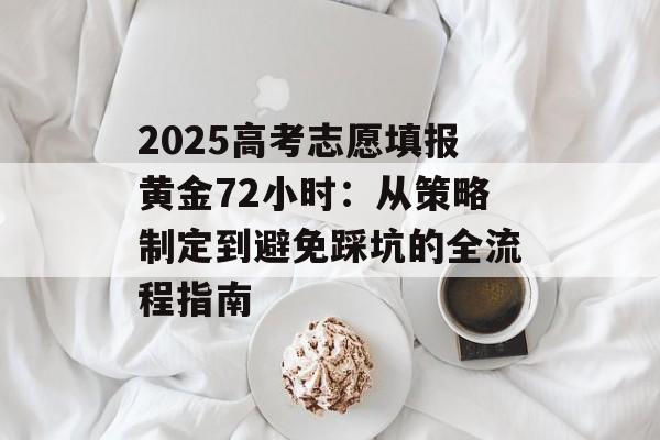 2025高考志愿填报黄金72小时：从策略制定到避免踩坑的全流程指南-第1张图片-