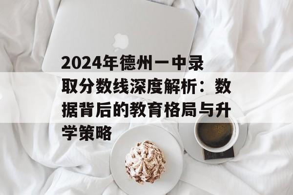 2024年德州一中录取分数线深度解析：数据背后的教育格局与升学策略-第1张图片-