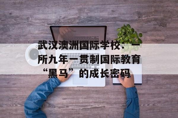 武汉澳洲国际学校：一所九年一贯制国际教育“黑马”的成长密码-第1张图片-