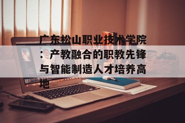 广东松山职业技术学院：产教融合的职教先锋与智能制造人才培养高地-第1张图片-