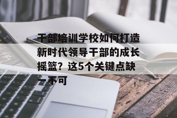 干部培训学校如何打造新时代领导干部的成长摇篮？这5个关键点缺一不可-第1张图片-