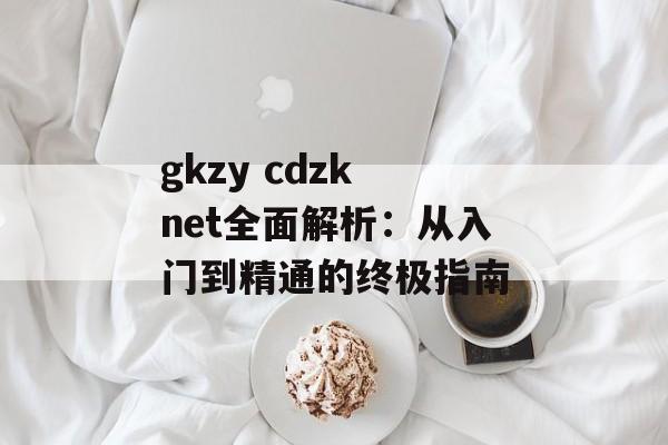 gkzy cdzk net全面解析：从入门到精通的终极指南-第1张图片-