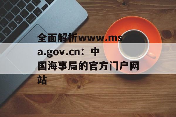 全面解析www.msa.gov.cn：中国海事局的官方门户网站-第1张图片-