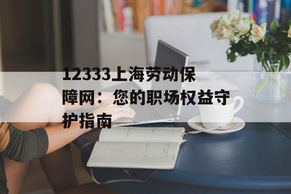 12333上海劳动保障网：您的职场权益守护指南-第1张图片-