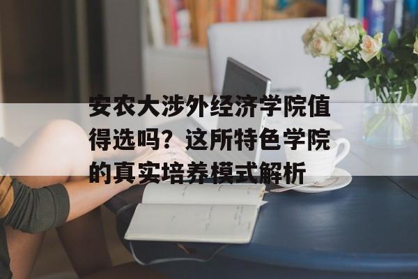 安农大涉外经济学院值得选吗？这所特色学院的真实培养模式解析-第1张图片-