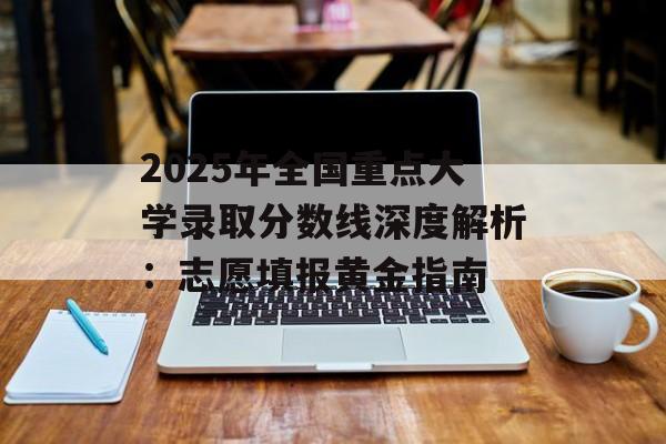 2025年全国重点大学录取分数线深度解析：志愿填报黄金指南-第1张图片-
