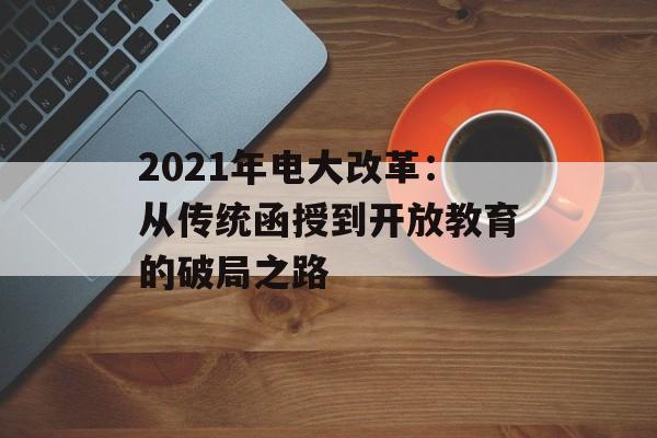 2021年电大改革：从传统函授到开放教育的破局之路-第1张图片-