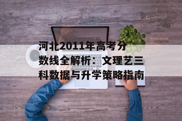河北2011年高考分数线全解析：文理艺三科数据与升学策略指南-第1张图片-