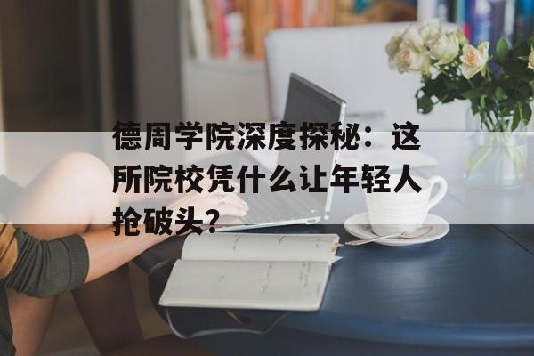 德周学院深度探秘：这所院校凭什么让年轻人抢破头？-第1张图片-