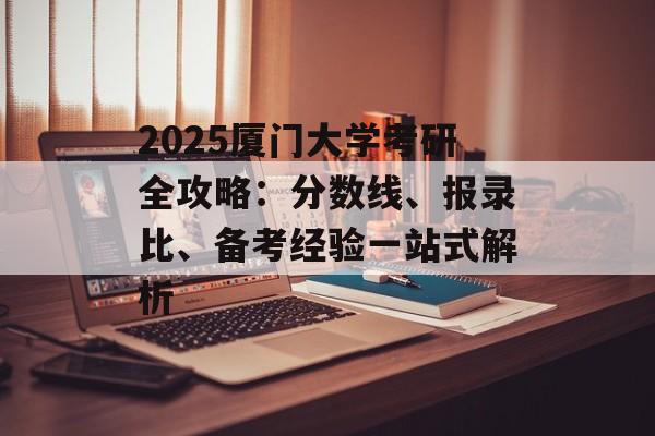 2025厦门大学考研全攻略：分数线、报录比、备考经验一站式解析-第1张图片-
