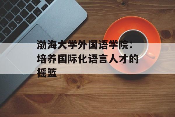 渤海大学外国语学院：培养国际化语言人才的摇篮-第1张图片-