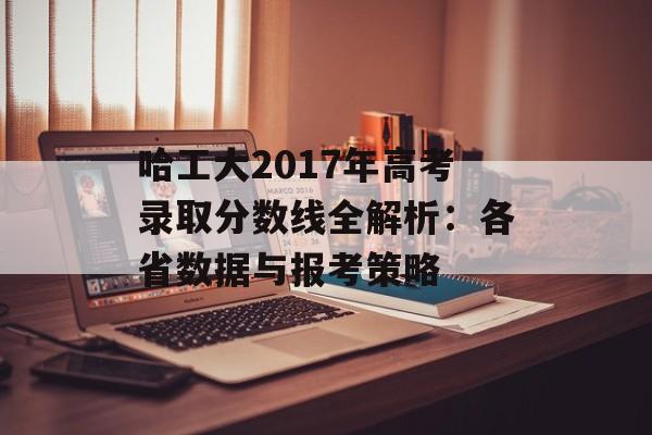哈工大2017年高考录取分数线全解析：各省数据与报考策略-第1张图片-