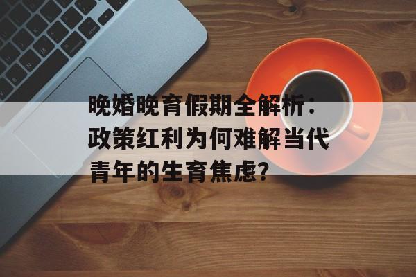 晚婚晚育假期全解析：政策红利为何难解当代青年的生育焦虑？-第1张图片-