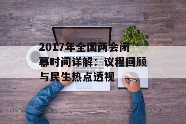 2017年全国两会闭幕时间详解：议程回顾与民生热点透视-第1张图片-
