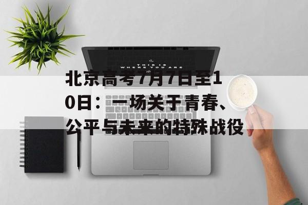 北京高考7月7日至10日：一场关于青春、公平与未来的特殊战役-第1张图片-