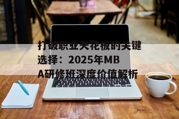 打破职业天花板的关键选择：2025年MBA研修班深度价值解析-第1张图片-