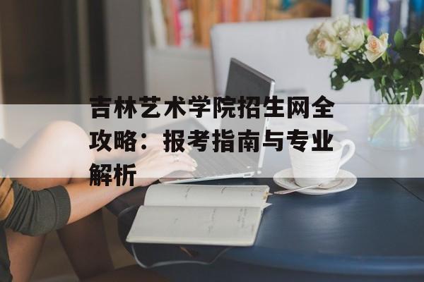 吉林艺术学院招生网全攻略：报考指南与专业解析-第1张图片-