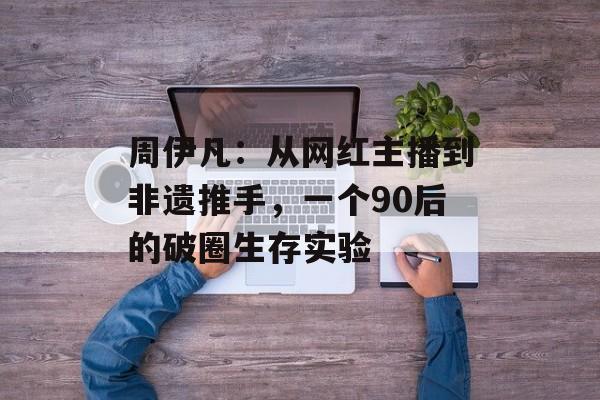 周伊凡：从网红主播到非遗推手，一个90后的破圈生存实验-第1张图片-