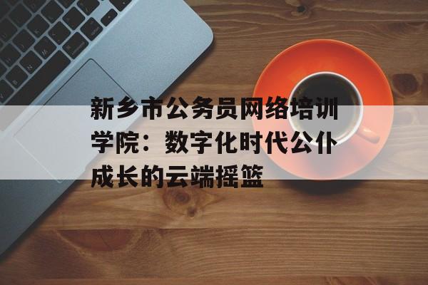 新乡市公务员网络培训学院：数字化时代公仆成长的云端摇篮-第1张图片-