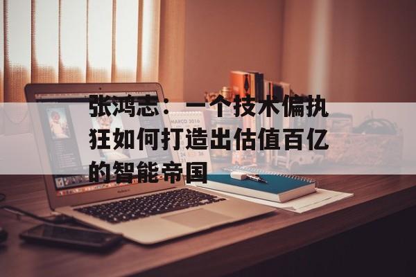 张鸿志：一个技术偏执狂如何打造出估值百亿的智能帝国-第1张图片-