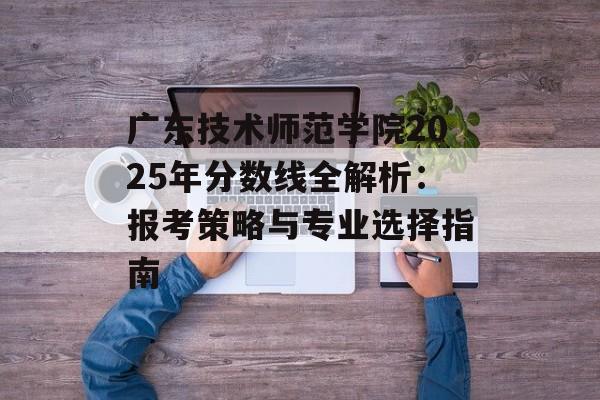 广东技术师范学院2025年分数线全解析：报考策略与专业选择指南-第1张图片-