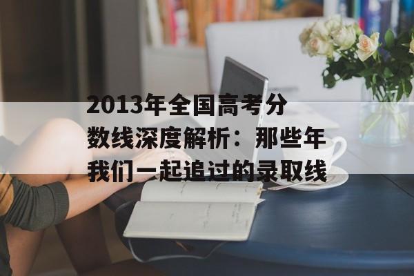 2013年全国高考分数线深度解析：那些年我们一起追过的录取线-第1张图片-